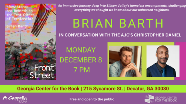 Brian Barth in Conversation with the AJC's Christopher Daniel: Monday, December 8, 7 PM, Georgia Center for the Book, 215 Sycamore St, Decatur GA 30030 -- An immersive journey deep into Silicon Valley's homeless encampments, challenging everything we thought we know about our unhoused neighbors. Free and open to the public.
