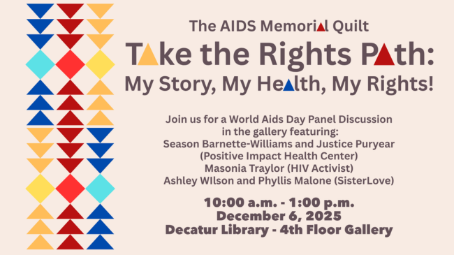 The AIDS Memorial Quilt - Take the Rights Path: My Story, My Health, My Rights! Join us for a World AIDS Day Panel Discussion in the gallery featuring: Season Barnette-Williams and Justice Puryear (Positive Impact Health Center) Masonia Traylor (HIV Activist) Ashley Wilson and Phyllis Malone (SisterLove) 10:00am-1:00pm, December 6, 2025, Decatur Library, 4th Floor Gallery