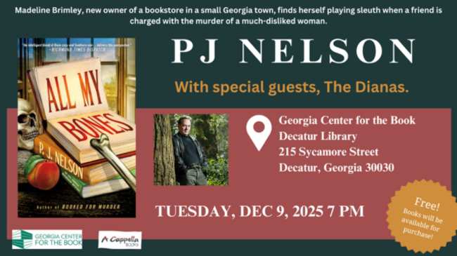 PJ Nelson with special guests, The Dianas, Tuesday, December 9, 2025, 7 PM at Georgia Center for the Book, Decatur Library, 215 Sycamore St, Decatur GA 30030. Free! Books will be available for purchase! Cover of All My Bones by PJ Nelson. Madeline Brimley, new owner of a bookstore in a small Georgia town, finds herself playing sleuth when a friend is charged with the murder of a much-disliked woman